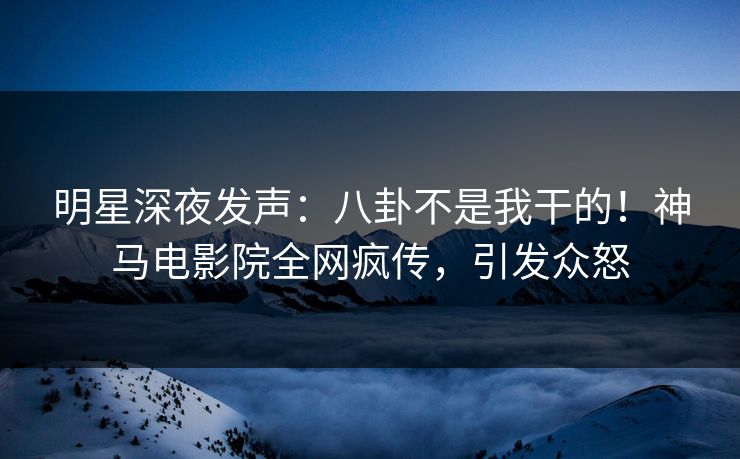 明星深夜发声：八卦不是我干的！神马电影院全网疯传，引发众怒