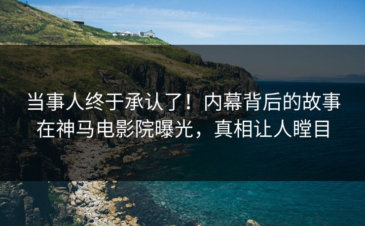 当事人终于承认了！内幕背后的故事在神马电影院曝光，真相让人瞠目