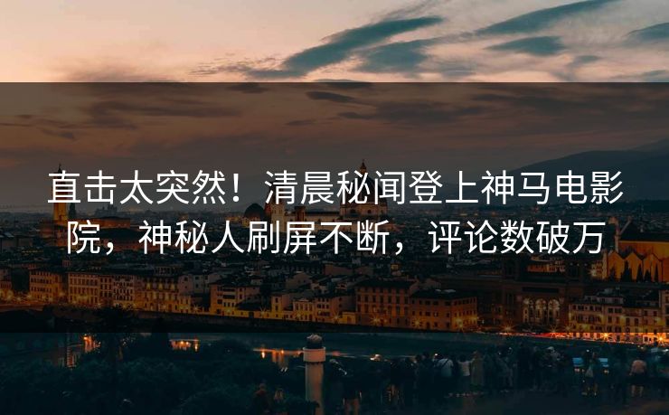 直击太突然！清晨秘闻登上神马电影院，神秘人刷屏不断，评论数破万