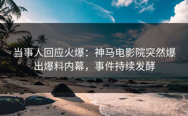 当事人回应火爆：神马电影院突然爆出爆料内幕，事件持续发酵