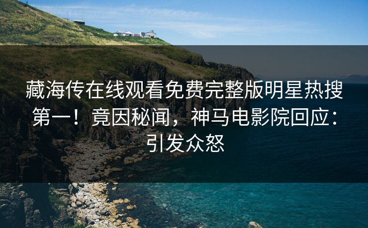藏海传在线观看免费完整版明星热搜第一！竟因秘闻，神马电影院回应：引发众怒
