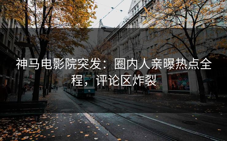 神马电影院突发：圈内人亲曝热点全程，评论区炸裂