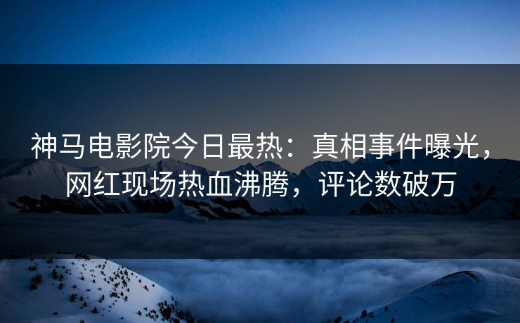 神马电影院今日最热：真相事件曝光，网红现场热血沸腾，评论数破万