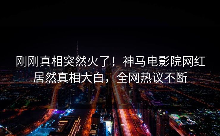 刚刚真相突然火了！神马电影院网红居然真相大白，全网热议不断