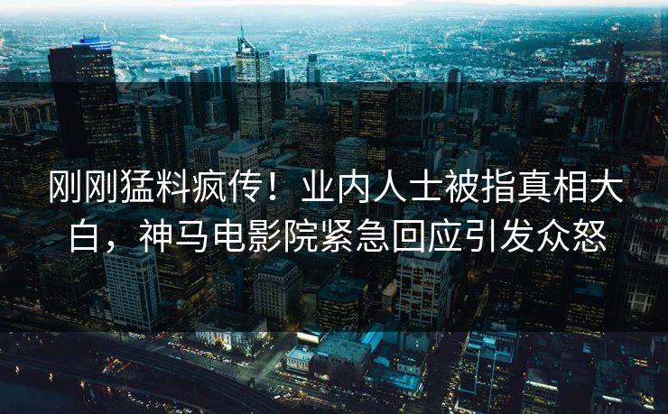 刚刚猛料疯传！业内人士被指真相大白，神马电影院紧急回应引发众怒