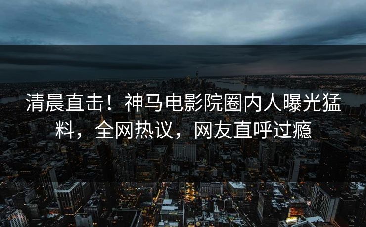 清晨直击！神马电影院圈内人曝光猛料，全网热议，网友直呼过瘾