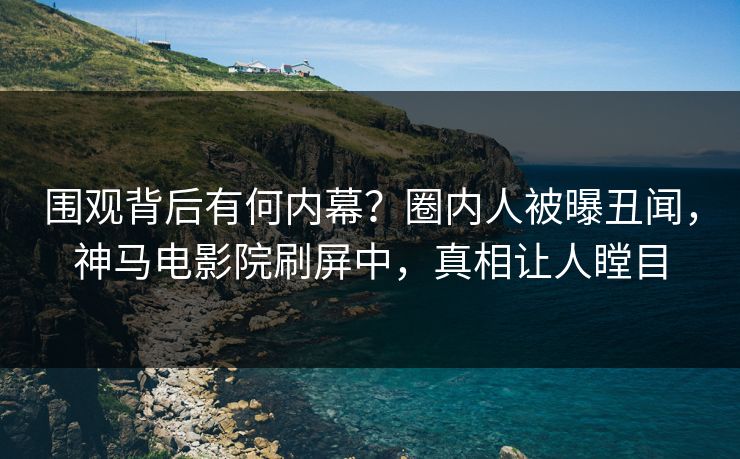 围观背后有何内幕？圈内人被曝丑闻，神马电影院刷屏中，真相让人瞠目