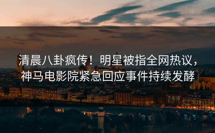 清晨八卦疯传！明星被指全网热议，神马电影院紧急回应事件持续发酵