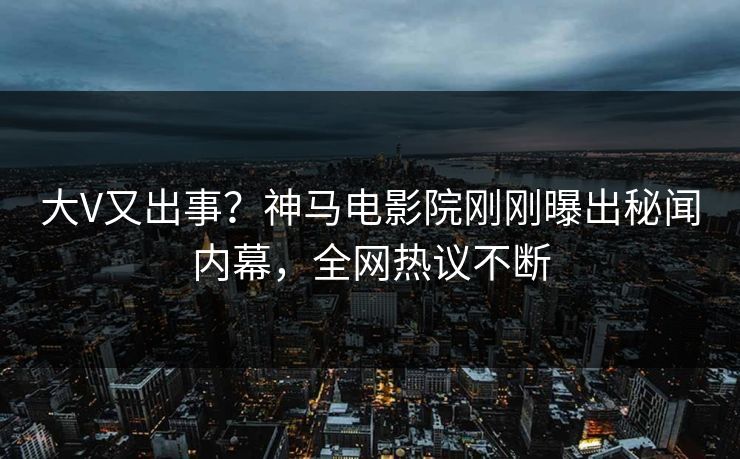 大V又出事？神马电影院刚刚曝出秘闻内幕，全网热议不断