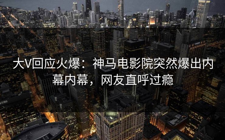 大V回应火爆：神马电影院突然爆出内幕内幕，网友直呼过瘾