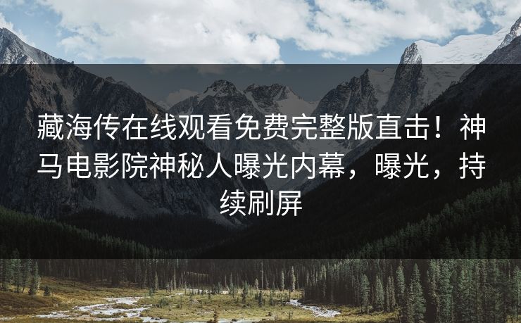 藏海传在线观看免费完整版直击！神马电影院神秘人曝光内幕，曝光，持续刷屏
