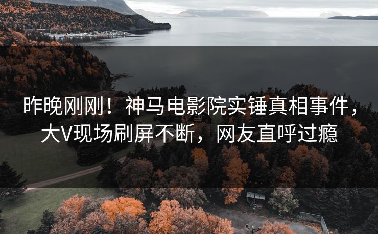昨晚刚刚！神马电影院实锤真相事件，大V现场刷屏不断，网友直呼过瘾