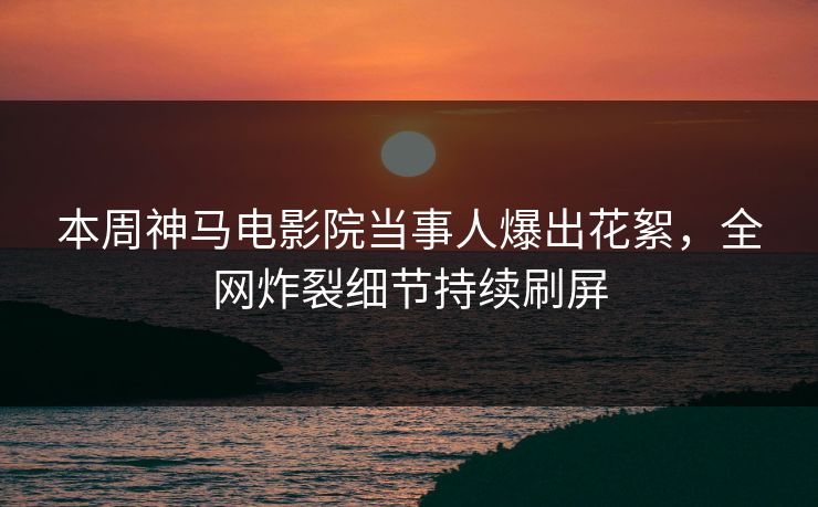 本周神马电影院当事人爆出花絮，全网炸裂细节持续刷屏
