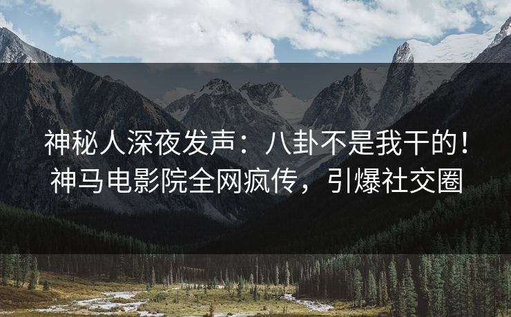 神秘人深夜发声：八卦不是我干的！神马电影院全网疯传，引爆社交圈