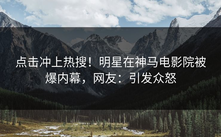 点击冲上热搜！明星在神马电影院被爆内幕，网友：引发众怒