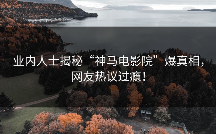 业内人士揭秘“神马电影院”爆真相，网友热议过瘾！