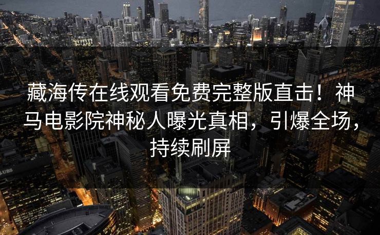 藏海传在线观看免费完整版直击！神马电影院神秘人曝光真相，引爆全场，持续刷屏