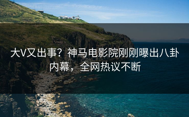 大V又出事？神马电影院刚刚曝出八卦内幕，全网热议不断