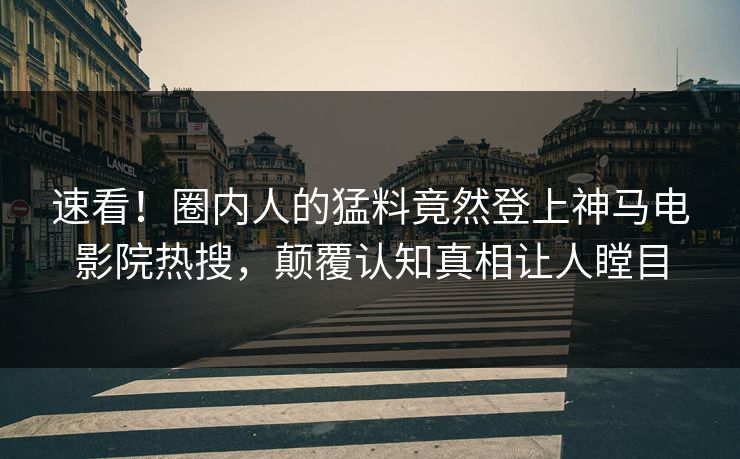 速看！圈内人的猛料竟然登上神马电影院热搜，颠覆认知真相让人瞠目