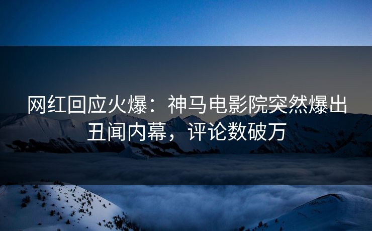 网红回应火爆：神马电影院突然爆出丑闻内幕，评论数破万