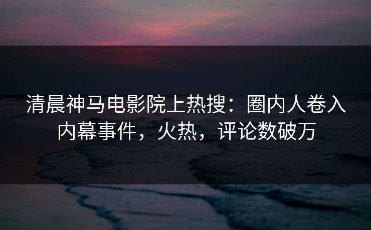 清晨神马电影院上热搜：圈内人卷入内幕事件，火热，评论数破万