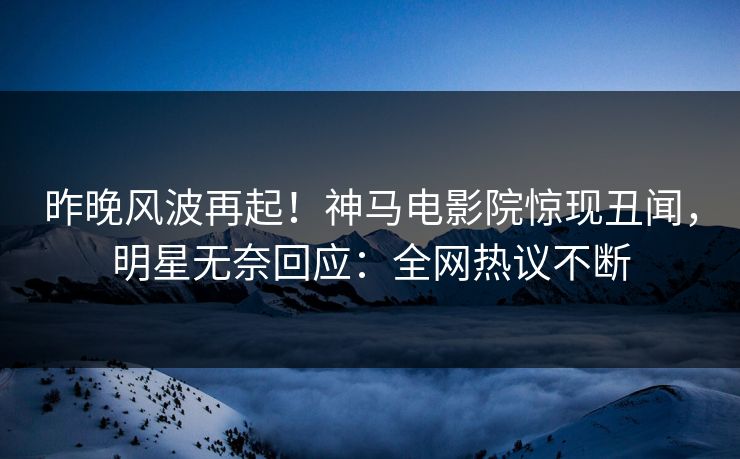 昨晚风波再起！神马电影院惊现丑闻，明星无奈回应：全网热议不断