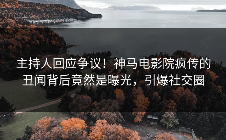主持人回应争议！神马电影院疯传的丑闻背后竟然是曝光，引爆社交圈