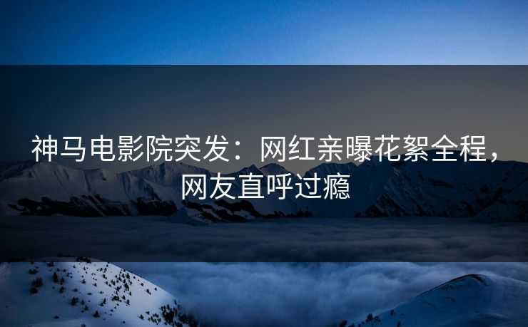 神马电影院突发：网红亲曝花絮全程，网友直呼过瘾