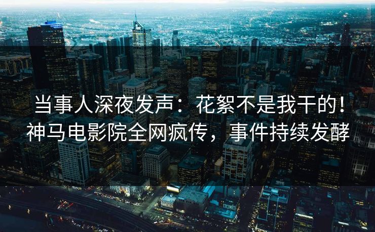 当事人深夜发声：花絮不是我干的！神马电影院全网疯传，事件持续发酵