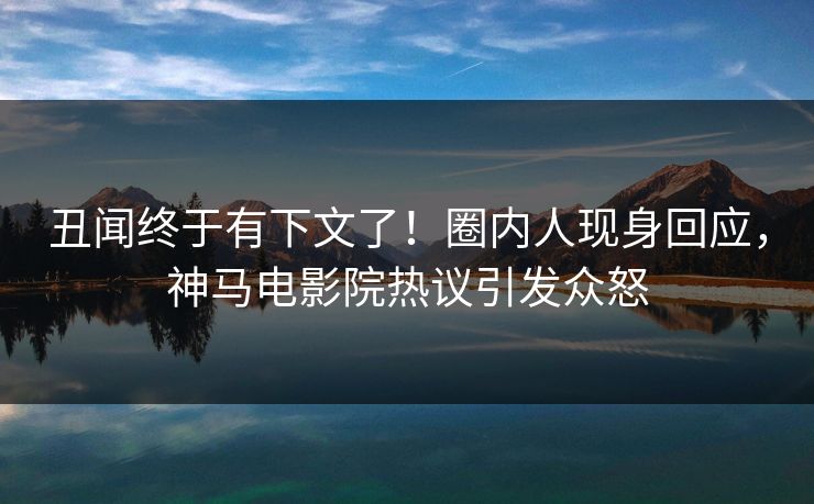 丑闻终于有下文了！圈内人现身回应，神马电影院热议引发众怒
