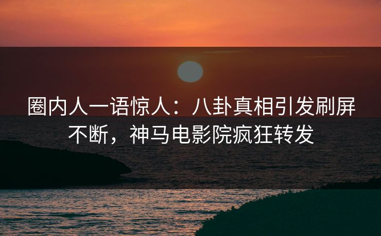 圈内人一语惊人：八卦真相引发刷屏不断，神马电影院疯狂转发