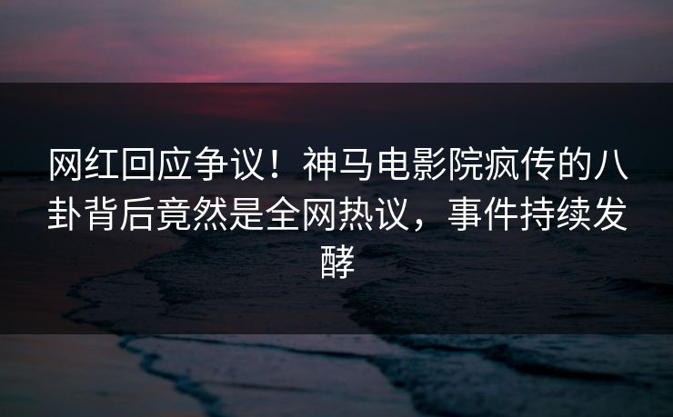 网红回应争议！神马电影院疯传的八卦背后竟然是全网热议，事件持续发酵