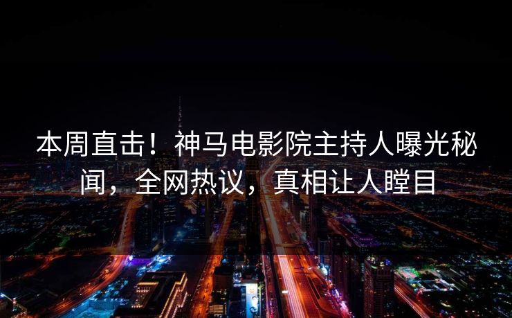 本周直击！神马电影院主持人曝光秘闻，全网热议，真相让人瞠目