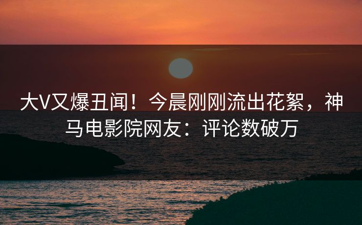大V又爆丑闻！今晨刚刚流出花絮，神马电影院网友：评论数破万