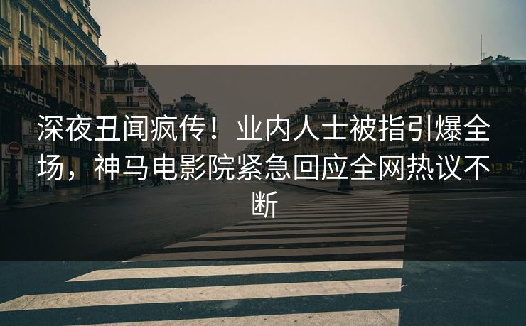 深夜丑闻疯传！业内人士被指引爆全场，神马电影院紧急回应全网热议不断