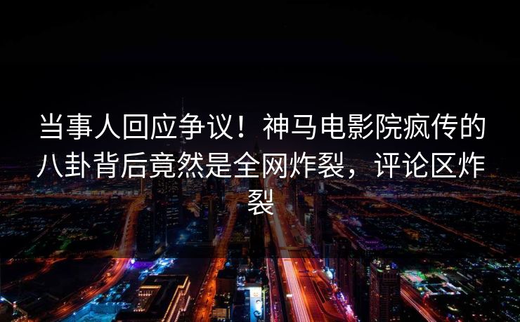 当事人回应争议！神马电影院疯传的八卦背后竟然是全网炸裂，评论区炸裂
