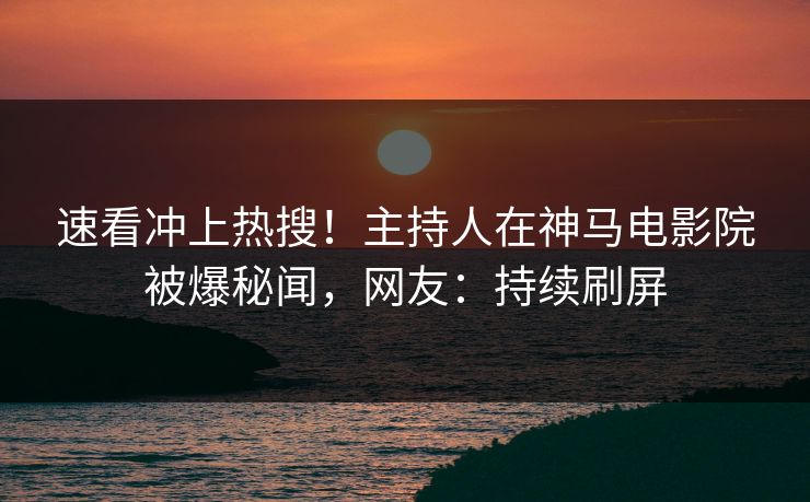 速看冲上热搜！主持人在神马电影院被爆秘闻，网友：持续刷屏