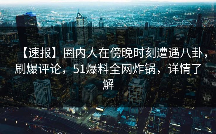 【速报】圈内人在傍晚时刻遭遇八卦，刷爆评论，51爆料全网炸锅，详情了解