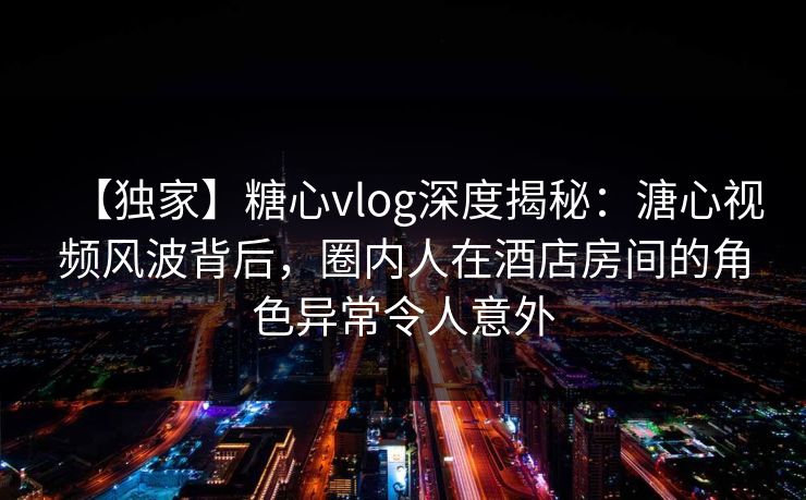 【独家】糖心vlog深度揭秘：溏心视频风波背后，圈内人在酒店房间的角色异常令人意外