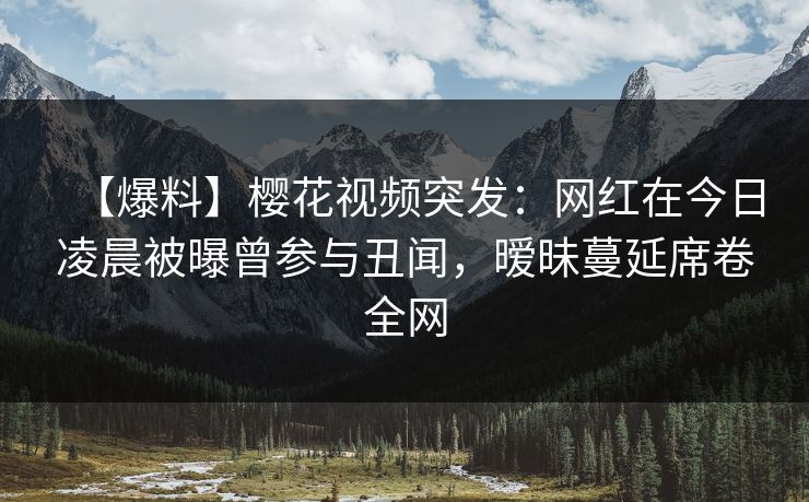 【爆料】樱花视频突发：网红在今日凌晨被曝曾参与丑闻，暧昧蔓延席卷全网