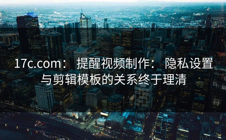 17c.com： 提醒视频制作： 隐私设置与剪辑模板的关系终于理清