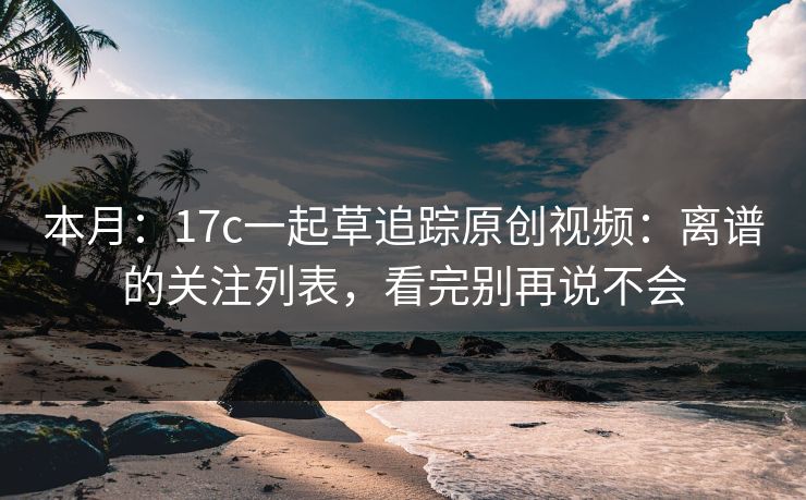 本月：17c一起草追踪原创视频：离谱的关注列表，看完别再说不会