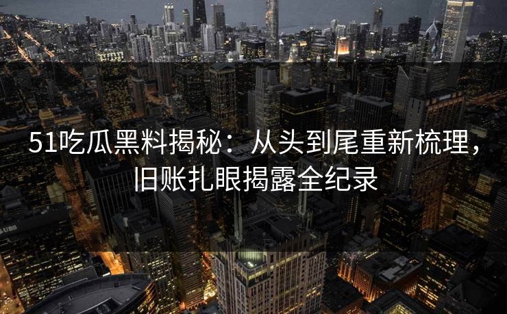 51吃瓜黑料揭秘：从头到尾重新梳理，旧账扎眼揭露全纪录