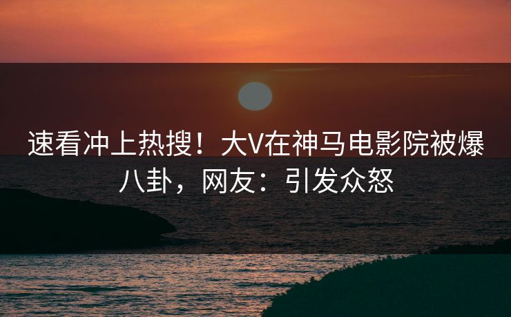 速看冲上热搜！大V在神马电影院被爆八卦，网友：引发众怒