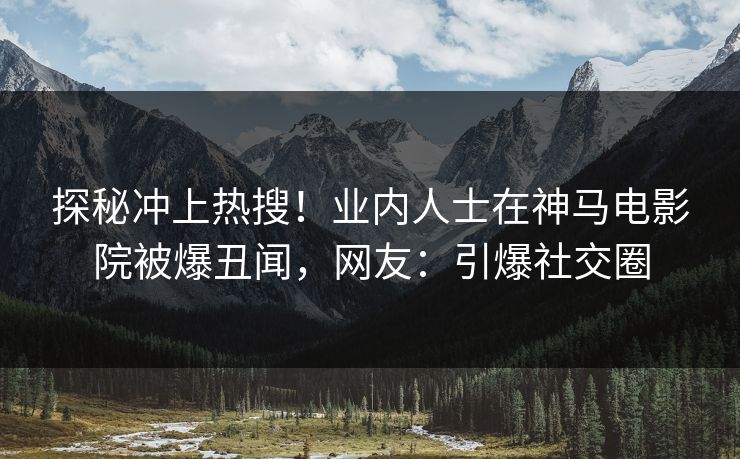 探秘冲上热搜！业内人士在神马电影院被爆丑闻，网友：引爆社交圈