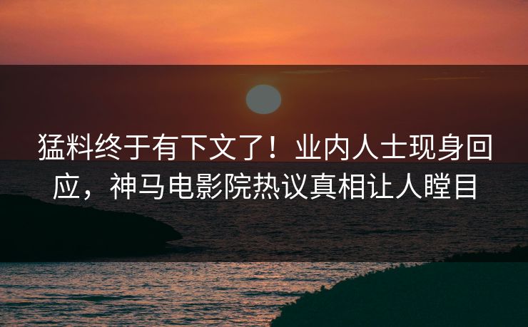 猛料终于有下文了！业内人士现身回应，神马电影院热议真相让人瞠目