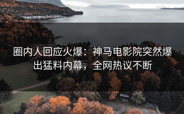 圈内人回应火爆：神马电影院突然爆出猛料内幕，全网热议不断