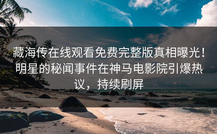 藏海传在线观看免费完整版真相曝光！明星的秘闻事件在神马电影院引爆热议，持续刷屏