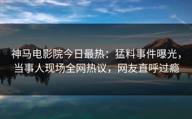 神马电影院今日最热：猛料事件曝光，当事人现场全网热议，网友直呼过瘾