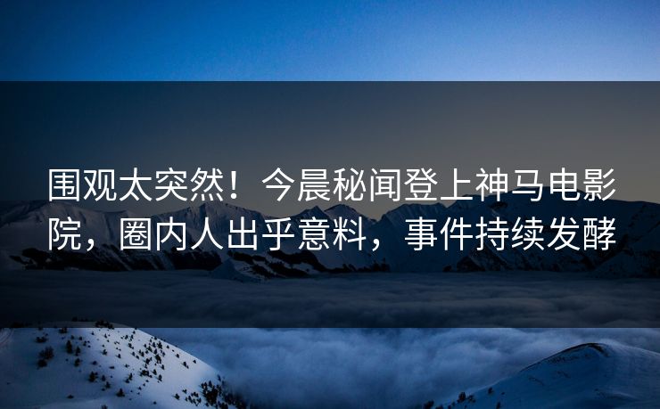 围观太突然！今晨秘闻登上神马电影院，圈内人出乎意料，事件持续发酵